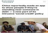 BUSINESS INSIDER China reportedly made an app to show people if they're standing near someone in debt - a new part of its intrusive 'social credit' policy Alexandra Ma 20h ND ARE PROHamD.ONTHE TE CONRECTION VES TOY GUNSAND STATE CORRECTIONS POTENTALLY PLL INSTRUCTIONS OF STATS TCHES IT SMELL LIKE BROKE IN HERE" tadult swim)
