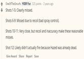 OneOfTheSmurfs MIBR Fan 121 points 2 years ago Shots 1-5: Clearly missed. Shots 6-9: Missed due to recoil (bad spray control). Shots 10-11: Very close, but recoil and inaccuracy make these reasonable misses. Shot 12: Likely didn't actually fire because Hazed was already dead. Give Award Share Report Save