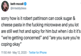 beth mccoll @imteddybless sorry how is it robert pattinson can cook sugar & cheese pasta in the f------ microwave and you lot are still wet hot and spicy for him but when i do it it's "we're getting concerned" and "are you sure you're coping okay" 11:50 AM · May 12, 2020 · Twitter for iPhone