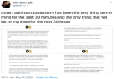 mia vicino-pitt @BRATPITT robert pattinson pasta story has been the only thing on my mind for the past 30 minutes and the only thing that will be on my mind for the next 30 hours One (1) giant, filthy, dust-covered box of cornflakes. ("I went to the shop, and they didn't sell breaderumbs. I'm like, 'Oh, f--- it! I'm just getting cornflakes. That's basically the same s---.") Last year, he says, he had a business idea. What if, he said to himself, "pasta really had the same kind of fast-food credentials as burgers and pizzas? I was trying to figure out how to capitalize in this area of the market, and I was trying to think: How do you make a pasta which you can hold in your One (1) incredibly large novelty lighter. ("I always liked the idea of doing a little flambé, like the brand name, with kind of burnt ends at the top.") hand?" Nine (9) packs of presliced cheese. ("I got, like, nine packs of presliced cheese.") He says he went so far as to design a prototype that involved the use of a panini press, and then, he says, he went even further, setting up a meeting with Los Angeles restaurant royalty Lele Massimini, the cofounder of Sauce. (Like a tomato sauce? "Just any sauce.") Sugarfish and proprietor of the Santa Monica pasta restaurant Uovo. "And I told him my business plan," Pattinson recalls, "and his facial expression didn't even change afterwards. Let alone acknowledge what my plan was. He puts on latex gloves. He pulls out some sugar and some aluminum foil and makes a bed, a kind of hollowed-out sphere, with the foil. He holds up a box of penne pasta that he had in the house. "All right," Pattinson says. "So There was absolutely no sign of anything from him, literally. And so it kind The little pillow now mostly built, he pours more sugar on top of it and then produces the top half of a bun, which he hollows out, places it on top of the He puts the aluminum sphere, the little pillow, into what he thinks is an oven and I think is a microwave. He attempts to turn it on. "I actually knew rest of whatever the hell this thing is, and.begins burning the top of the how to do this before," he tells me. "I literally did this yesterday. And now bun with the giant novelty lighter. "T'm just gonna do the initials." it's just impossible. It's going to look like I can't cook at all." "You look like you're cooking meth," I say, because he does. He fumbles at some more buttons. "Oh, oh, oh," he says, excitedly now. "A thousand watts, there you go." "I'm really trying to sell this company. I'm doing this for my brand." Proudly he is walking back toward the counter that his phone is on when, At this point, he accidentally ignites one of his latex gloves, which promptly behind him, a lightning bolt erupts from the oven/microwave, and melts onto his palm. He yells in pain. Then he gingerly holds up the finished product: some approximation of a P, followed by a C, for Piecolini Cuscino, burned into the top of a hamburger bun. Pattinson ducks like someone outside has opened fire. He's giggling and crouching as the oven throws off stray flickers of light and sound. 10:14 AM · May 12, 2020 · Twitter for iPhone