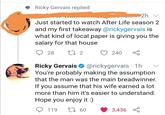 Ricky Gervais replied 2h v Just started to watch After Life season 2 and my first takeaway @rickygervais is what kind of local paper is giving you the salary for that house Q 28 27 2 240 Ricky Gervais O @rickygervais · 1h You're probably making the assumption that the man was the main breadwinner. If you assume that his wife earned a lot more than him it's easier to understand. Hope you enjoy it :) O 119 27 60 3,436