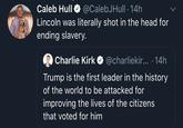 Caleb Hull O @CalebJHull ·14h Lincoln was literally shot in the head for ending slavery. Charlie Kirk O @charliekir...· 14h Trump is the first leader in the history of the world to be attacked for improving the lives of the citizens that voted for him