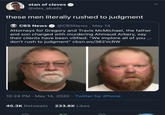 stan of cleves @alex_abads these men literally rushed to judgment CBS News @CBSNews · May 14 Attorneys for Gregory and Travis McMichael, the father and son charged with murdering Ahmaud Arbery, say their clients have been vilified: "We implore all of you ... don't rush to judgment" cbsn.ws/362VCRW 10:24 PM · May 14, 2020 · Twitter for iPhone 45.3K Retweets 233.8K Likes