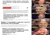 Joe Biden tells lowa climate activist to 'vote for someone else' Posted Jan 31, 2020 By Benjamin Kail | bkail@masslive.com RealClear Politics v Posted By Tim Hains On Date February 25, 2020 "My name is Joe Biden. I'm a Democratic candidate for the United States Senate. Look me over, if you like what you see, help out. If not, vote for the other Biden" Joe Biden tells activist, 'You should vote for Trump,' over criticism of Obama deportations JEANINE SANTUCCI | USA TODAY | 7:16 pm EST November 22, 2019 Biden: 'I wouldn't vote for me if I believed Tara Reade' The former vice president also said Americans "should vote their heart. And if they believe Tara Reade, they probably shouldn't vote for me." Biden campaign doesn't consider Latinos 'part of their path to victory,' political operatives say Kathryn Krawczyk The Week · May 14, 2020, 7:30 am II