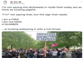 Маx @SpillerOfTea I'm not saying the d-------- in Hyde Park today are as thick as f------ pigshit. *I'm* not saying that, but the sign that reads: I am a FREE I am not MAN A NUMBER ..is f------ bellowing it with a full throat. TAMAFREE TAM NOT MAN A NUMBER