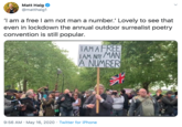 Matt Haig @matthaig1 'I am a free I am not man a number.' Lovely to see that even in lockdown the annual outdoor surrealist poetry convention is still popular. TAMAFREE TAM NOT MANI A NUMBER 9:56 AM · May 16, 2020 · Twitter for iPhone