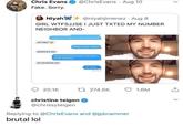 sorry, not me  Chris Evans @ChrisEvans · Aug 10 Fake. Sorry. Niyah + @niyahjimenez · Aug 8 GIRL WTFSJJSE I JUST TXTED MY NUMBER NEIGHBOR AND- Thank the lords you have an iPhone um hey? What's your name? LOVE MARVEL lol FaceTime me Um okay.. 20.1K 17 274.5K O 1.6M christine teigen @chrissyteigen Replying to @ChrisEvans and @jpbrammer brutal lol >