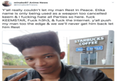 minako97 Anime News @minako97news Y'all really couldn't let my man Rest In Peace. Etika name is only being used as a weapon too cancelled keem & I f------ hate all Parties so here. f--- KEEMSTAR, F--- h3h3, & f--- the internet. y'all push my man too the edge & we we'll never get him back let him Rest STARBUCKS COFFEE NOr S 3A ELS