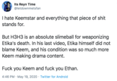Its Reyn Time @letdownmetsfan I hate Keemstar and everything that p------------ stands for. But H3H3 is an absolute slimeball for weaponizing Etika's death. In his last video, Etika himself did not blame Keem, and his condition was so much more Keem making drama content. F--- you Keem and f--- you Ethan. 4:46 PM · May 19, 2020 · Twitter for Android