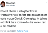 Michael Mark @mrcoolmike_ Chuck E Cheese is selling their food as "Pasqually's Pizza" on food apps because no one wants to order Chuck E. Cheese pizza for delivery and I think this is nominated as the funniest part of this pandemic 8:57 AM · May 18, 2020 · Twitter for iPhone >