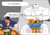 So... Any requests? Yeah. here's 10 grand now get on your knees グ