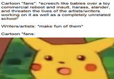 Cartoon "fans": *screech like babies over a toy commercial reboot and insult, harass, slander, and threaten the lives of the artists/writers working on it as well as a completely unrelated school* Writers/artists: *make fun of them* Cartoon "fans: