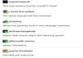supremesaudi She was poetry, but he couldn't read." i-hold-the-snitch His name was jarred hes nineteen artsekey When his parents built a very strange machine dothepropaganda watch that scene dig in the dancing queen aftermath-meme aaaay macarena pearls-forehead Horrible job everyone