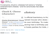 danny / @friendbow hi everyone, chuck e. cheeses full name is "charles entertainment cheese," and he canonically has dead parents Chuck E. Cheese ickstory (character) 刘 ☆ 's official backstory is tha Charles Entertainment "Chucknaned mouse who does i Cheesell is the anthropomorphinis own birthday. To make mouse mascot of the Chuck E. naving had a birthday par e hosts parties for kids. / Cheese's chain of family entertai centers. 2:18 PM · Mar 30, 2018 · Twitter for iPhone 30.8K Retweets 97.2K Likes >