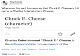 Amy Dracula @amydracula Whenever I'm sad, I remember that Chuck E. Cheese's full name is Charles Entertainment Cheese. Chuck E. Cheese (character) Page issues Charles Entertainment "Chuck E." Cheese is the anthropomorphic mouse mascot of the 8:00 PM · Jun 3, 2017 from Chicago, IL · Twitter for iPhone 27.6K Retweets 79.4K Likes