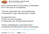 eli is having a good day @jazz_inmypants His name isn't Chucky Cheese. It's Chuck E Cheese. The E stands for something. I looked it up, because I care. It stands for, This is not a joke, It stands for Entertainment. They deadass named him Charles Entertainment Cheese. 7:17 AM · Jul 19, 2019 · Twitter for iPhone 10.4K Retweets 88K Likes
