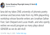 Former Broadway Playwright Jeremy O. Harris @jeremyoharris lana del rey takes ONE university of phoneix poetry seminar and becomes Kate from my MFA playwriting workshop whose favorite writers are Jonathan Safran Foer, Sam Shepard and Lucas Hnath.and who openly wishes we would program as many plays about GENDER as we do abt rAcE! 12:14 PM · May 21, 2020 · Twitter Web App