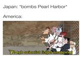 Japan: *bombs Pearl Harbor* America: ETough scientist finger snapping]