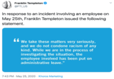 Franklin Templeton @FTI_US In response to an incident involving an employee on May 25th, Franklin Templeton issued the following statement. We take these matters very seriously, and we do not condone racism of any kind. While we are in the process of investigating the situation, the employee involved has been put on administrative leave." 7:43 PM · May 25, 2020 · Khoros Marketing