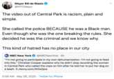 Mayor Bill de Blasio @NYCMayor The video out of Central Park is racism, plain and simple. She called the police BECAUSE he was a Black man. Even though she was the one breaking the rules. She decided he was the criminal and we know why. This kind of hatred has no place in our city. NBC New York @NBCNewYork · 5h "I'm not going to participate in my own dehumanization. I'm not going to feed into this," Christian Cooper explains why he didn't stop recording the woman in Central Park who called the cops on him after he told her to put her dog on a leash. 4.nbcny.com/3GlsGpw 5:56 AM · May 26, 2020 · Twitter for iPhone >