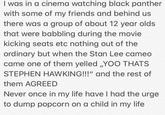 I was in a cinema watching black panther with some of my friends and behind us there was a group of about 12 year olds that were babbling during the movie kicking seats etc nothing out of the ordinary but when the Stan Lee cameo came one of them yelled „YOO THATS STEPHEN HAWKING!!!" and the rest of them AGREED Never once in my life have I had the urge to dump popcorn on a child in my life