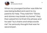 Маx @maxpalumbo5 When my youngest brother was little he was being bullied and went to my parents for help. They told him "Sticks and stones may break my bones" they then asked him to finish the phrase and he said "but chains and whips excite me" he seriously thought that was he second part. >