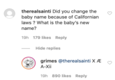 O therealsainti Did you change the baby name because of Californian laws ? What is the baby's new name? 19h 179 likes Reply Hide replies grimes @therealsainti X Æ A-Xii 19h 890 likes Reply