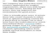Los Angeles Times Subscribe The company also noted that some creators applauded the tougher requirements, albeit ones with larger subscriber bases. Ejecting the bad actors, they say, improves the environment for good actors. "This is actually great news. It means those who create channels to either steal or upload trending content for a quick buck no longer can as they wont have the [subscribers] or watch time behind them," tweeted video gaming vlogger Suzy Lu, referring to the persistent problem of smaller channels uploading videos from widely viewed YouTubers to steal their traffic.