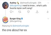 Audrey @BurgerKing i need to know... what's yalls favorite taylor swift song? @almostfuckingdo · 20h BURGER KING Burger King @BurgerKing Replying to @almostfuckingdo the one about her ex Text Font Line