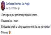 Gun People Who Hate Gun People May 19 at 5:08 AM 1. Point a gun at your groin ironically to look like a moron. 2. People call you a moron. 3. Get upset at people for calling you a moron when that was your intention? 4. Comedy.