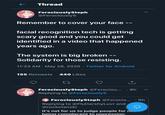 Thread FerociouslySteph @FerociouslyS Remember to cover your face -- facial recognition tech is getting scary good and you could get identified in a video that happened years ago. The system is big broken -- Solidarity for those resisting. 11:33 AM · May 28, 2020 · Twitter for Android 155 Retweets 440 Likes FerociouslySteph @Ferociou... · 8h Replying to @FerociouslyS FerociouslySteph @Ferocio... · 9h Replying to @FluttershyLuvr and @rocketanski It's not for us to judge people for no. beina complacent to oppression.