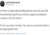 Anand Giridharadas @AnandWrites Is there a single elected Republican who will say that the president glorifying violence against protesters crosses a line for them? If not, you have no lines. You are in a cult and need to be deprogrammed. 6:05 AM · May 29, 2020 · Twitter for iPhone