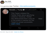 Ben | BLM @TS7Track3 I'm gonna stan Twitter. #donaldisoverparty Donald J. Trump @realDonaldTr.. - 7h This Tweet violated the Twitter Rules about glorifying violence. However, Twitter has determined that it may be in the public's interest for the View Tweet to remain accessible. Learn more 8:33 AM - May 29, 2020 · Twitter for iPhone