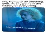 Me, trying to do anything. Ever. Åt any point in the history of everything. I don't know s--- about f---.