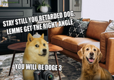 U/ARTIIFACTT STAY STILL YOU RETARDED DOG, LEMME GET THE RIGHT ANGLE YOU WILL BE DOGE 3