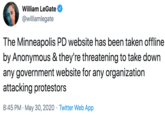 William LeGate @williamlegate The Minneapolis PD website has been taken offline by Anonymous & they're threatening to take down any government website for any organization attacking protestors 8:45 PM · May 30, 2020 · Twitter Web App
