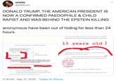 estelle @stellount DONALD TRUMP, THE AMERICAN PRESIDENT IS NOW A CONFIRMED P--------- & CHILD R----- AND WAS BEHIND THE EPSTEIN KILLING anonymous have been out of hiding for less than 24 hours. that was being used by Defendant Jefrey Epstein. At least four of the parties were attended by Defendan Trunp. Exhs. A and B. On information and belief, by this time in 1994, Defendant 13 years old ! Case 1:16-cv-04642 Document 1 Fled 06/20/16 Page 1 of 9 IN THE UNITED STATES DISTRICT COURT SOUTHERN DISTRICT OF NEW YORK Case 116-cvotr jed 06/20/16 Page 4 of 9 JANE DOE, proceoding under a pseudonym, Plaintiff. Trump had known Defendant Epstein for seven years (New York, 1028 02), and knew that Case No Plaintiff was then just 13 years eld. Exhs. A and B. DONALDJ. TRUMP and JEFFREY E. EPSTEIN, JURY TRIAL DEMANDED The threats of violence against Plainmiff and her family continued, this time from Defendant Eptein, who again reiterated that Plaintiff was not to reveal any of the details of his 13. Defendants Trump and Epstein were competing for the virginity of a THIRTEEN y/o girl ! DISGUSTING ! ! COMPLAINT FOR R---, SEXUAL MISCONDUCT, CRIMINAL SEXUAL ACTS. SEXUAL ABUSE, FORCIBLE TOUCHING, ASSAULT, BATTERY, INTENTIONAL AND RECKLESS INFLICTION OF EMOTIONAL DISTRESS, DURESS, FALSE IMPRISONMENT, AND DEFAMATION Plaintiff Jane Doe, proceeding under a pseudonym, brings this action against Donald J. Trump and Jefliey E. Epstein, and allegos that EARTIES Case 1:16-cv-04642 Document 1 Filed 06/20/16 Page 5 of 9 Plaintiff is an individual residing in and a citizen of the Stute of Califoria. Upen infoemation and belief, Defendants Donald 1. Trump and Jeffrey E. Epstein sexual and physical abuse of ber or else, specifically, Plainiff and her family woukd be seriously cach reside in this District and are citizens of the Sate of New York 4:18 AM · May 31, 2020 · Twitter for iPhone >