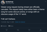SpookyUnagi @SpookyUnagi Viewer song request during stream are officially canceled. The request lately have either been a theme song for some obscure anime, or songs with an obscene usage of the "n" word. Y'all can't behave. 11:20 AM · May 17, 2020 · Twitter for Android 2 Retweets 111 Likes 27