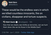 Matt Bors @MattBors These would be the endless wars in which we killed countless innocents, fire on civilians, disappear and torture suspects. A) Matt Gaetz @mattgaetz · 10h Now that we clearly see Antifa as terrorists, can we hunt them down like we do those in the Middle East? 2:50 PM · Jun 1, 2020 · Twitter Web App