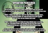 OPERATION PICKLE RICK Hello, internet. We are anonymous. We are launching a campaign to finally remove Donald Trump from office and Twitter.com, but we need your help. To get involved, all you need to do is follow these steps: PHASE 1: PICKLE-At10pm EST/7pm PST (6am RUSSIA time), we tweet. "F--- YOU @REALDONALDTRUMP I BET YOUR BOYFRIEND PUTIN LOVES SUCKING YOUR TINY PENIS YOU GAY RETARDED CHEETO MAN" PHASE 2: RICK-At 12pm EST/9am PST (8pm RUSSIA time), we tweet. "HEY@REALDONALDTRUMP I'AMA BIG MAGA FAN AND THIS SONG ALWAYS REMINDS ME OF YOU https://www.youtube.com/watch?v-0H95SJYRHAO" This youtube link goes to Rick Astley's song "Never Gonna Give You Up" and linking this song is known as the "rick roll' so he will have been owned when he opens the link!!