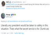 CB) & @CharlotteBrecks · Jun 1 @realDonaldTrump you were a coward during the Vietnam War and you're a coward tonight, Bunker Boy. #BunkerDon #potus #DCProtests Moogs @Moogs37 Replying to @CharlotteBrecks and @realDonaldTrump Literally any president would be taken to safety in this situation. Thats what the secret service is for. Dumb ass 1:12 AM · Jun 1, 2020 · Twitter Web App