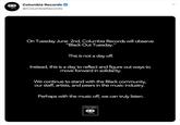 Columbia Records @ColumbiaRecords On Tuesday June 2nd, Columbia Records will observe "Black Out Tuesday." This is not a day off. Instead, this is a day to reflect and figure out ways to move forward in solidarity. We continue to stand with the Black community, our staff, artists, and peers in the music industry. Perhaps with the music off, we can truly listen. COLUMBIA