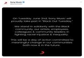 Sony Music @sonymusic SONY MUSIC On Tuesday, June 2nd, Sony Music will proudly take part in "Black Out Tuesday." We stand in solidarity with the Black community, our artists, employees, colleagues & community leaders in fighting racial injustice & inequality. This will be a day of action committed to meaningful change in our communities both now & in the future.