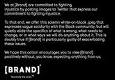We at [Brand] are committed to fighting injustice by posting images to Twitter that express our commitment to fighting injustice. To that end, we offer this solemn white-on-black .jpeg that expresses vague solidarity with the Black community, but will quietly elide the specifics of what is wrong, what needs to change, or in what ways we will do anything about it. This is doubly true if [Brand] is particularly guilty of exacerbating these issues. We hope this action encourages you to view [Brand] positively without, you know, expecting anything from us. [BRANDJ You know the ones.™ Text Font Organism Line