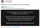 Scott Gairdner @scottgairdner Imagine, no one using Quibi for 8 minutes Quibi @Quibi · 13h #BlackLivesMatter #TheShowMustBePaused We stand together with our Black creators, colleagues, and community. Quibi will go dark for 8 minutes and 46 seconds tomorrow to remember the death of George Floyd and those that came before him. #BlackLivesMatter #TheShowMustBePaused 9:39 PM · Jun 1, 2020 · Twitter Web App