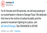 G GameSpot @GameSpot For 8 minutes and 46 seconds, we will stop posting in our social feeds in tribute to George Floyd. We dedicate this time to the victims of police brutality and the powerful movement fighting for justice. Join @ColorofChange. Text DEMANDS to 55156 2:00 PM · Jun 1, 2020 · TweetDeck