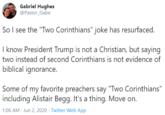 Gabriel Hughes @Pastor_Gabe So I see the "Two Corinthians" joke has resurfaced. I know President Trump is not a Christian, but saying two instead of second Corinthians is not evidence of biblical ignorance. Some of my favorite preachers say "Two Corinthians" including Alistair Begg. It's a thing. Move on. 1:06 AM · Jun 2, 2020 · Twitter Web App