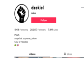 dzekiel •.. zeke Follow 1969 Following 282.6K Followers 7.9M Likes POVS snapchat: supreme_zekee CEO of Hoodies videos Likes
