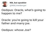 Oh, you know Nik, but spookier @NikLinenberger Oedipus: Oracle, what's going to happen to me? Oracle: you're going to kill your father and marry joe. Oedipus: whose Joe?