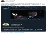 baca backwards @milansturgis Tony hawk just got on the LA police commissions' live meeting to say they need to remove chief moore. This meme still stands silent @ climax of night @silen. 6d when the race war is happening and I gotta kill tony hawk 1,540 t 22.1K 62.1K ta Mom Retweeted Tony Hawk O @tonyhawk Replying to @silenthooper I appreciate the hesitation though 10:18 AM 30 Oct 18 from Encinitas, CA 8:41 PM · Jun 2, 2020 - Twitter for iPhone